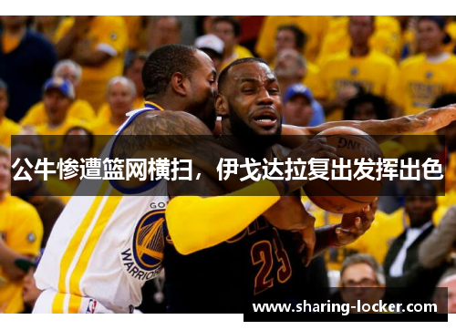 公牛惨遭篮网横扫，伊戈达拉复出发挥出色