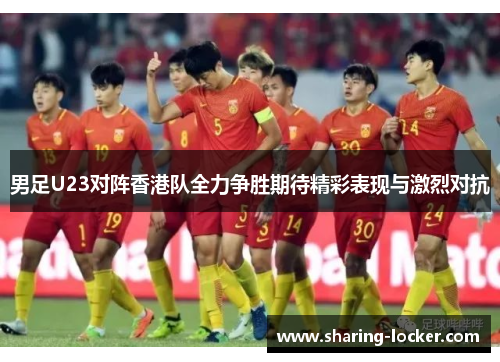 男足U23对阵香港队全力争胜期待精彩表现与激烈对抗
